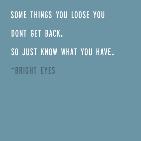 some things you loose you dont get back. so just know what you have. -bright eyes